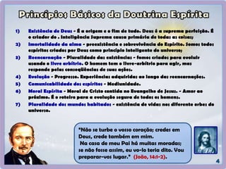 1) Existência de Deus - É a origem e o fim de tudo. Deus é a suprema perfeição. É
o criador do . Inteligência Suprema causa primária de todas as coisas;
2) Imortalidade da alma - preexistência e sobrevivência do Espírito. Somos todos
espíritos criados por Deus como princípio inteligente do universo;
3) Reencarnação - Pluralidade das existências - fomos criados para evoluir
usando o livre arbítrio. O homem tem o livre-arbítrio para agir, mas
responde pelas conseqüências de suas ações.
4) Evolução - Progresso. Experiências adquiridas ao longo das reencarnações.
5) Comunicabilidade dos espíritos - Mediunidade.
6) Moral Espírita - Moral de Cristo contida no Evangelho de Jesus. - Amor ao
próximo. É o roteiro para a evolução segura de todos os homens.
7) Pluralidade dos mundos habitados - existência de vidas nos diferente orbes do
universo.
“Não se turbe o vosso coração; credes em
Deus, crede também em mim.
Na casa de meu Pai há muitas moradas;
se não fosse assim, eu vo-lo teria dito. Vou
preparar-vos lugar.” (João, 14:1-2).
 