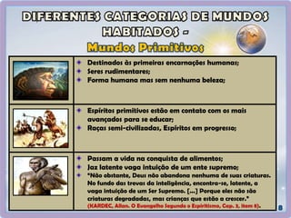 Destinados às primeiras encarnações humanas;
Seres rudimentares;
Forma humana mas sem nenhuma beleza;
Espíritos primitivos estão em contato com os mais
avançados para se educar;
Raças semi-civilizadas, Espíritos em progresso;
Passam a vida na conquista de alimentos;
Jaz latente vaga intuição de um ente supremo;
“Não obstante, Deus não abandona nenhuma de suas criaturas.
No fundo das trevas da inteligência, encontra-se, latente, a
vaga intuição de um Ser Supremo. [...] Porque eles não são
criaturas degradadas, mas crianças que estão a crescer.”
(KARDEC, Allan. O Evangelho Segundo o Espiritismo, Cap. 3, item 8).
 