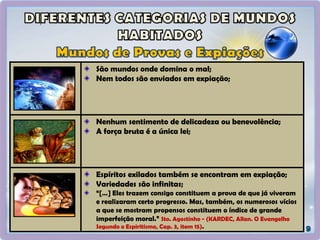 São mundos onde domina o mal;
Nem todos são enviados em expiação;
Nenhum sentimento de delicadeza ou benevolência;
A força bruta é a única lei;
Espíritos exilados também se encontram em expiação;
Variedades são infinitas;
“[…] Eles trazem consigo constituem a prova de que já viveram
e realizaram certo progresso. Mas, também, os numerosos vícios
a que se mostram propensos constituem o índice de grande
imperfeição moral.” Sto. Agostinho - (KARDEC, Allan. O Evangelho
Segundo o Espiritismo, Cap. 3, item 15).
 
