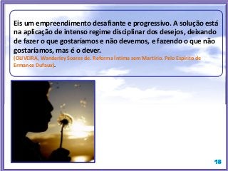 Eis um empreendimento desafiante e progressivo. A solução está
na aplicação de intenso regime disciplinar dos desejos, deixando
de fazer o que gostaríamos e não devemos, e fazendo o que não
gostaríamos, mas é o dever.
(OLIVEIRA, Wanderley Soares de. Reforma Íntima sem Martírio. Pelo Espírito de
Ermance Dufaux).
 