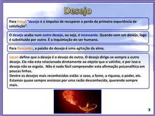 Para Descartes, a paixão do desejo é uma agitação da alma.
Para Freud “desejo é o impulso de recuperar a perda da primeira experiência de
satisfação”.
O desejo acaba num outro desejo, ou seja, é incessante. Quando vem um desejo, logo
é substituído por outro. É a inquietação do ser humano.
Lacan define que o desejo é o desejo do outro. O desejo dirige-se sempre a outro
desejo. Ele não esta relacionado diretamente ao objeto que o satisfaz, e por isso o
desejo não se esgota. Não é nada fácil compreender esta afirmação psicanalítica em
poucas linhas.
Dentre os desejos mais reconhecidos estão: o sexo, a fome, a riqueza, o poder, etc.
Estamos quase sempre ansiosos por uma razão desconhecida, querendo sempre
mais.
 
