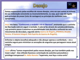 Jesus nos falou: “Conhecereis a verdade e ela te libertará”, ensinando que o caminho
da libertação está em seguir a vontade. E esta se faz através do autodescobrimento,
cujo primeiro passo é examinar as possibilidades com decisão e enfrentá-las sem
mecanismos de desculpas, segundo alerta Joanna de Ângelis, (FRANCO, Divaldo
Pereira. O homem Integral. Pelo Espírito de Joanna de Ângelis).
Somos responsáveis pelas escolhas de nossos desejos, uma vez que somos os autores
de sua elaboração consciente ou inconscientemente, ou seja, quer seja ele regido
pelo princípio do prazer (rota de vantagens) ou princípio da realidade (rota
apropriada).
Enfrentar o objeto (escolha) adequado e não abraçar apenas o confortável, – eis o
caminho seguro para minimizar as sensações de angustias que perseguem nosso atual
estágio.
Lacan afirma “somos responsáveis pelos nossos desejos, por isso também pode nos
trazer culpa”. Esta reflexão favorece a orientação do autentico psicanalista e
psicólogo transpessoal Dr. Adão Nonato: “esperneie, mas faça a coisa certa”.
 