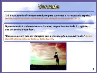 “Só a vontade é suficientemente forte para sustentar a harmonia do espírito.”
(XAVIER, Francisco Cândido. Pensamento e Vida. Pelo Espírito de Emmanuel. Cap. 2).
O pensamento é o elemento selecionador, enquanto a vontade é o agente, o
que determina o que fazer.
“Cada alma é um foco de vibrações que a vontade põe em movimento.” (DENIS,
Léon. O Problema do Ser, do Destino e da Do. Cap. 20).
“É através da vontade que estabelecemos as nossas escolhas, as nossas mais
importantes decisões, e assumimos os nossos compromissos. É a alavanca da
alma para as realizações espirituais.” (CAMARGO, Jason de. Educação dos Sentimentos.
8. ed., 2007, p.87-88).
 