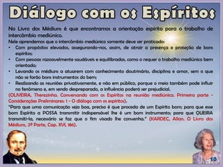 No Livro dos Médiuns é que encontramos a orientação espírita para o trabalho de
intercâmbio mediúnico.
Nele aprendemos que o intercâmbio mediúnico somente deve ser praticado:
• Com propósitos elevados, assegurando-nos, assim, de atrair a presença e proteção de bons
espíritos;
• Com pessoas razoavelmente saudáveis e equilibradas, como o requer o trabalho mediúnico bem
orientado;
• Levando os médiuns a atuarem com conhecimento doutrinário, disciplina e amor, sem o que
não se farão bons instrumentos do bem;
• Realizando as reuniões privativamente, e não em público, porque o meio também pode influir
no fenômeno e, em sendo despreparado, a influência poderá ser prejudicial.
(OLIVEIRA, Therezinha. Conversando com os Espíritos na reunião mediúnica. Primeira parte -
Considerações Preliminares: 1 - O diálogo com os espíritos).
“Para que uma comunicação seja boa, preciso é que proceda de um Espírito bom; para que esse
bom Espírito a POSSA transmitir indispensável lhe é um bom instrumento; para que QUEIRA
transmiti-la, necessário se faz que o fim visado lhe convenha.” (KARDEC, Allan. O Livro dos
Médiuns, 2ª Parte, Cap. XVI, 186).
 