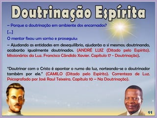 – Porque a doutrinação em ambiente dos encarnados?
[...]
O mentor fixou um sorriso e prosseguiu:
– Ajudando as entidades em desequilíbrio, ajudarão a si mesmos; doutrinando,
acabarão igualmente doutrinados. (ANDRÉ LUIZ (Ditado pelo Espírito).
Missionários da Luz. Francisco Cândido Xavier. Capítulo 17 - Doutrinação).
“Doutrinar com o Cristo é apontar o rumo da luz, norteando-se o doutrinador
também por ele.” (CAMILO (Ditado pelo Espírito). Correnteza de Luz.
Psicografado por José Raul Teixeira. Capítulo 10 – Na Doutrinação).
 