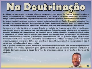 Nos labores de atendimento aos irmãos sofredores ou perturbados do Mundo dos Espíritos, é necessário adotar a
postura da compreensão, da boa vontade e da paciência, a fim de que se tome útil o intercâmbio, justificando os
esforços e dedicações dos Espíritos programadores das tarefas de socorro, para que sejam colimados seus objetivos.
Nos serviços de doutrinação, será importante evocar o ensino de Jesus Cristo, o Excelso Orientador, que deixou claro
que todo o empenho de libertação do companheiro do Espaço deverá estar alicerçado numa inabalável confiança
em Deus, a Ele entregando-nos com sinceridade e grandeza d'alma, que se expressam por meio da humildade.
Ao socorrer-se o irmão do Além, em processo de ódio, em explosão de vingança, faz-se mister a indulgência, o
entendimento fraterno, sem apoio ao mal, mas, ajustando-se à fraternal empatia, relativamente ao necessitado.
Nenhuma arrogância, que represente ácido nas expressões verbais; nenhum pieguismo, que seria teia viscosa a deter
os movimentos da lucidez; nenhum gracejo improcedente que signifique nota de desatenção ao companheiro
doente; nenhum desafio ou desacato, que se tomaria irrefletida loucura, uma vez que sendo frágil a estrutura moral
da maioria dos indivíduos, certamente não resistiria à investida invisível, urdida na provocação; nenhum descontrole
emocional, capaz de impregnar o diálogo com a sombra do desequilíbrio, denotando a impropriedade do tipo de
atendimento e a inadaptação de quem o realiza.
Para os que têm a abençoada ocasião de conversar com as almas sofridas de todo o jaez, mostra-se imprescindível a
união mental com o Cristo, representado pelos Espíritos Enobrecidos que, de costume, orientam e conduzem as
atividades benfazejas, quando a Equipe de serviços dos encarnados encontra- se em condições de merecer tal
assistência.
 