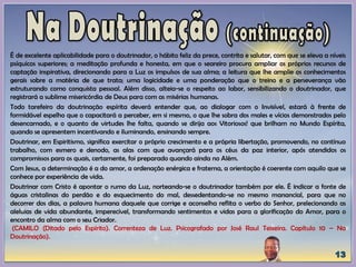 É de excelente aplicabilidade para o doutrinador, o hábito feliz da prece, contrita e salutar, com que se eleva a níveis
psíquicos superiores; a meditação profunda e honesta, em que o seareiro procura ampliar os próprios recursos de
captação inspirativa, direcionando para a Luz os impulsos de sua alma; a leitura que lhe amplie os conhecimentos
gerais sobre a matéria de que trata; uma logicidade e uma ponderação que o treino e a perseverança vão
estruturando como conquista pessoal. Além disso, alteia-se o respeito ao labor, sensibilizando o doutrinador, que
registrará a sublime misericórdia de Deus para com as misérias humanas.
Todo tarefeiro da doutrinação espírita deverá entender que, ao dialogar com o Invisível, estará à frente de
formidável espelho que o capacitará a perceber, em si mesmo, o que lhe sobra dos males e vícios demonstrados pelo
desencarnado, e o quanto de virtudes lhe falta, quando se dirija aos Vitoriosos! que brilham no Mundo Espírita,
quando se apresentem incentivando e iluminando, ensinando sempre.
Doutrinar, em Espiritismo, significa exercitar o próprio crescimento e a própria libertação, promovendo, no contínuo
trabalho, com esmero e denodo, as alas com que avançará para os céus da paz interior, após atendidos os
compromissos para os quais, certamente, foi preparado quando ainda no Além.
Com Jesus, a determinação é a do amor, a ordenação enérgica e fraterna, a orientação é coerente com aquilo que se
conhece por experiência de vida.
Doutrinar com Cristo é apontar o rumo da Luz, norteando-se o doutrinador também por ele. É indicar a fonte de
águas cristalinas do perdão e do esquecimento do mal, dessedentando-se no mesmo manancial, para que no
decorrer dos dias, a palavra humana daquele que corrige e aconselha reflita o verbo do Senhor, prelecionando as
aleluias de vida abundante, imperecível, transformando sentimentos e vidas para a glorificação do Amor, para o
encontro da alma com o seu Criador.
(CAMILO (Ditado pelo Espírito). Correnteza de Luz. Psicografado por José Raul Teixeira. Capítulo 10 – Na
Doutrinação).
 