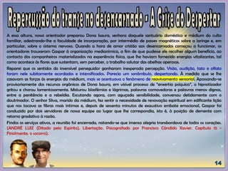 A essa altura, nosso orientador preparou Dona Isaura, senhora daquele santuário doméstico e médium do culto
familiar, adestrando-lhe a faculdade de incorporação, por intermédio de passes magnéticos sobre a laringe e, em
particular, sobre o sistema nervoso. Quando a hora de amor cristão aos desencarnados começou a funcionar, os
orientadores trouxeram Gaspar à organização medianímica, a fim de que pudesse ele recolher algum benefício, ao
contacto dos companheiros materializados na experiência física, que lhe haviam fornecido energias vitalizantes, tal
como acontece às flores que sustentam, sem perceber, o trabalho salutar das abelhas operosas.
Reparei que os sentidos do insensível perseguidor ganharam inesperada percepção. Visão, audição, tato e olfato
foram nele subitamente acordados e intensificados. Parecia um sonâmbulo, despertando. À medida que se lhe
casavam as forças às energias da médium, mais se acentuava o fenômeno de reavivamento sensorial. Apossando-se
provisoriamente dos recursos orgânicos de Dona Isaura, em visível processo de “enxertia psíquica”, o hipnotizador
gritou e chorou lamentosamente. Misturou blasfêmias e lágrimas, palavras comovedoras e palavras menos dignas,
entre a penitência e a rebeldia. Escutando agora, com aguçada sensibilidade, conversou detidamente com o
doutrinador. O senhor Silva, marido da médium, fez sentir a necessidade de renovação espiritual em edificante lição
que nos tocava as fibras mais íntimas e, depois de sessenta minutos de exaustivo embate emocional, Gaspar foi
conduzido por dois servidores de nossa equipe ao lugar que lhe correspondia, isto é, à posição de demente com
retorno gradativo à razão.
Findos os serviços ativos, a reunião foi encerrada, notando-se que imensa alegria transbordava de todos os corações.
(ANDRÉ LUIZ (Ditado pelo Espírito). Libertação. Psicografado por Francisco Cândido Xavier. Capítulo 15 -
Finalmente, o socorro).
 
