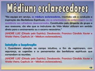 “Na equipe em serviço, os médiuns esclarecedores, mantidos sob a condução e
inspiração dos Benfeitores Espirituais, são os orientadores da enfermagem ou da
assistência aos sofredores desencarnados. Constituídos pelo dirigente do grupo e
seus assessores, são eles que os instrutores da Vida Maior utilizam em sentido
direto para o ensinamento ou o socorro necessários.”
(ANDRÉ LUIZ (Ditado pelo Espírito). Desobsessão. Francisco Cândido Xavier e
Waldo Vieira. Capítulo 24 - Médiuns esclarecedores).
1. Guardarem atenção no campo intuitivo, a fim de registrarem, com
segurança, as sugestões e os pensamentos dos benfeitores espirituais que
comandam as reuniões;
(ANDRÉ LUIZ (Ditado pelo Espírito). Desobsessão. Francisco Cândido Xavier e
Waldo Vieira. Capítulo 24 - Médiuns esclarecedores).
 