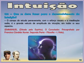 – O campo do estudo perseverante, com o esforço sincero e a meditação
sadia, é o grande veículo de amplitude da intuição, em todos os seus
aspectos.
(EMMANUEL (Ditado pelo Espírito). O Consolador. Psicografado por
Francisco Cândido Xavier. Segunda Parte - Filosofia - 1. Vida).
 