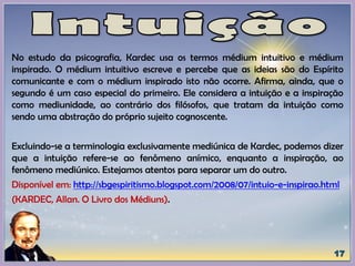 No estudo da psicografia, Kardec usa os termos médium intuitivo e médium
inspirado. O médium intuitivo escreve e percebe que as ideias são do Espírito
comunicante e com o médium inspirado isto não ocorre. Afirma, ainda, que o
segundo é um caso especial do primeiro. Ele considera a intuição e a inspiração
como mediunidade, ao contrário dos filósofos, que tratam da intuição como
sendo uma abstração do próprio sujeito cognoscente.
Excluindo-se a terminologia exclusivamente mediúnica de Kardec, podemos dizer
que a intuição refere-se ao fenômeno anímico, enquanto a inspiração, ao
fenômeno mediúnico. Estejamos atentos para separar um do outro.
Disponível em: http://sbgespiritismo.blogspot.com/2008/07/intuio-e-inspirao.html
(KARDEC, Allan. O Livro dos Médiuns).
 