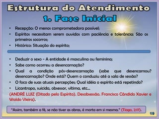 • Deduzir o sexo - A entidade é masculina ou feminina;
• Sabe como ocorreu a desencarnação?
• Qual a condição pós-desencarnação (sabe que desencarnou?
desencarnação? Onde está? Quem o conduziu até a sala de sessão?
• O foco de suas atuais percepções; Qual idéia o espírito está repetindo?
• Licantropo, suicida, obsessor, vítima, etc...
(ANDRÉ LUIZ (Ditado pelo Espírito). Desobsessão. Francisco Cândido Xavier e
Waldo Vieira).
• Recepção: O menos comprometedora possível;
• Espíritos necessitam serem ouvidos com paciência e tolerância: São os
primeiros socorros;
• Histórico: Situação do espírito;
“Assim, também a fé, se não tiver as obras, é morta em si mesma.” (Tiago, 2:17).
 