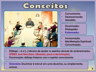 • Doutrinador;
• Dialogador;
• Esclarecedor.
• Comunicante;
• Desencarnando;
• Atendido.
• Incorporação;
• Manifestação Espiritual;
• Comunicação;
• Diálogo – é a [...] técnica de ajudar os espíritos através do esclarecimento.
(PIRES, José Herculano. Obsessão, passe e doutrinação).
• Doutrinação: diálogo fraterno com o espirito comunicante.
• Dicionário: Doutrinar é instruir em uma doutrina, ou simplesmente,
ensinar.
 