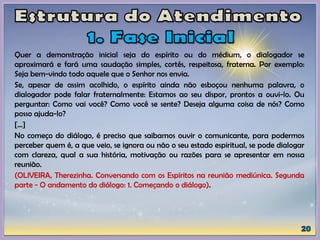 Quer a demonstração inicial seja do espírito ou do médium, o dialogador se
aproximará e fará uma saudação simples, cortês, respeitosa, fraterna. Por exemplo:
Seja bem-vindo todo aquele que o Senhor nos envia.
Se, apesar de assim acolhido, o espírito ainda não esboçou nenhuma palavra, o
dialogador pode falar fraternalmente: Estamos ao seu dispor, prontos a ouvi-lo. Ou
perguntar: Como vai você? Como você se sente? Deseja alguma coisa de nós? Como
posso ajuda-lo?
[...]
No começo do diálogo, é preciso que saibamos ouvir o comunicante, para podermos
perceber quem é, a que veio, se ignora ou não o seu estado espiritual, se pode dialogar
com clareza, qual a sua história, motivação ou razões para se apresentar em nossa
reunião.
(OLIVEIRA, Therezinha. Conversando com os Espíritos na reunião mediúnica. Segunda
parte - O andamento do diálogo: 1. Começando o diálogo).
 