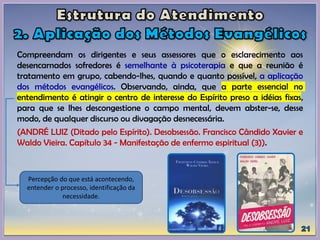 Compreendam os dirigentes e seus assessores que o esclarecimento aos
desencarnados sofredores é semelhante à psicoterapia e que a reunião é
tratamento em grupo, cabendo-lhes, quando e quanto possível, a aplicação
dos métodos evangélicos. Observando, ainda, que a parte essencial no
entendimento é atingir o centro de interesse do Espírito preso a idéias fixas,
para que se lhes descongestione o campo mental, devem abster-se, desse
modo, de qualquer discurso ou divagação desnecessária.
(ANDRÉ LUIZ (Ditado pelo Espírito). Desobsessão. Francisco Cândido Xavier e
Waldo Vieira. Capítulo 34 - Manifestação de enfermo espiritual (3)).
Percepção do que está acontecendo,
entender o processo, identificação da
necessidade.
 