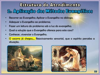 • Recorrer ao Evangelho; Aplicar o Evangelho no diálogo;
• Adequar o Evangelho ao problema;
• Fazer um leitura do problema sob a luz do evangelho;
• Qual a solução que o Evangelho oferece para este caso?
• Conhecer, vivenciar o Evangelho.
• O socorro já chegou... Reavivamento sensorial, que o espírito perceba a
situação.
 