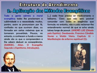 Toda a gente admira a moral
evangélica; todos lhe proclamam a
sublimidade e a necessidade; muitos,
porém, assim se pronunciam por fé,
confiados no que ouviram dizer, ou
firmados em certas máximas que se
tornaram proverbiais. Poucos, no
entanto, a conhecem a fundo e menos
ainda são os que a compreendem e
lhe sabem deduzir as conseqüências.
(KARDEC, Allan. O Evangelho
Segundo o Espiritismo, Introdução).
[...] cada frase precisa ser medicamento e
bálsamo. Claro que não será possível
concordar com todas as exigências que
formule; no entanto, não é justo reclamar-lhe
entendimento normal de que se acha ainda
talvez longe de possuir. (ANDRÉ LUIZ (Ditado
pelo Espírito). Desobsessão. Francisco Cândido
Xavier e Waldo Vieira. Capítulo 32 -
Manifestação de enfermo espiritual (1)).
 