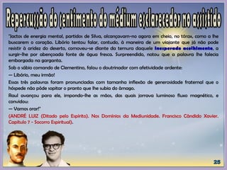 "Jactos de energia mental, partidos de Silva, alcançavam-no agora em cheio, no tórax, como a lhe
buscarem o coração. Libório tentou falar, contudo, à maneira de um viajante que já não pode
resistir à aridez do deserto, comoveu-se diante da ternura daquele inesperado acolhimento, a
surgir-lhe por abençoada fonte de água fresca. Surpreendido, notou que a palavra lhe falecia
embargada na garganta.
Sob o sábio comando de Clementino, falou o doutrinador com afetividade ardente:
— Libório, meu irmão!
Essas três palavras foram pronunciadas com tamanha inflexão de generosidade fraternal que o
hóspede não pôde sopitar o pranto que lhe subia do âmago.
Raul avançou para ele, impondo-lhe as mãos, das quais jorrava luminoso fluxo magnético, e
convidou:
— Vamos orar!"
(ANDRÉ LUIZ (Ditado pelo Espírito). Nos Domínios da Mediunidade. Francisco Cândido Xavier.
Capítulo 7 - Socorro Espiritual).
 