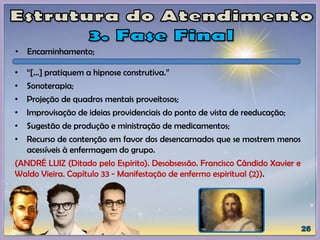 • “[...] pratiquem a hipnose construtiva.”
• Sonoterapia;
• Projeção de quadros mentais proveitosos;
• Improvisação de ideias providenciais do ponto de vista de reeducação;
• Sugestão de produção e ministração de medicamentos;
• Recurso de contenção em favor dos desencarnados que se mostrem menos
acessíveis à enfermagem do grupo.
(ANDRÉ LUIZ (Ditado pelo Espírito). Desobsessão. Francisco Cândido Xavier e
Waldo Vieira. Capítulo 33 - Manifestação de enfermo espiritual (2)).
• Encaminhamento;
 