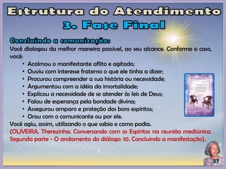 Você dialogou da melhor maneira possível, ao seu alcance. Conforme o caso,
você:
• Acalmou o manifestante aflito e agitado;
• Ouviu com interesse fraterno o que ele tinha a dizer;
• Procurou compreender a sua história ou necessidade;
• Argumentou com a idéia da imortalidade;
• Explicou a necessidade de se atender às leis de Deus;
• Falou de esperança pela bondade divina;
• Assegurou amparo e proteção dos bons espíritos;
• Orou com o comunicante ou por ele.
Você agiu, assim, utilizando o que sabia e como podia.
(OLIVEIRA, Therezinha. Conversando com os Espíritos na reunião mediúnica.
Segunda parte - O andamento do diálogo: 10. Concluindo a manifestação).
 