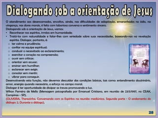 O atendimento aos desencarnados, envoltos, ainda, nas dificuldades de adaptação, emaranhados no ódio, na
vingança, nas dores morais, é feito com laboriosa conversa e sentimento sincero.
Dialogando sob a orientação de Jesus, vamos:
• Reconhecer nos espíritos, irmãos em humanidade;
• Tratá-los com naturalidade e falar-lhes com seriedade sobre suas necessidades, baseando-nos na revelação
espírita. Dialogar, portanto, é:
o ter calma e prudência;
o confiar na equipe espiritual;
o conduzir o necessitado ao esclarecimento;
o exercitar o coração na compreensão;
o ouvir sem criticar;
o orientar sem acusar;
o ensinar sem humilhar;
o esclarecer sem exigir;
o consolar sem mentir;
o vibrar para conseguir.
Desenvolvendo esta função, não devemos descuidar das condições básicas, tais como: entendimento doutrinário,
amor, energia quando necessário, e esforço no campo moral.
Dialogar é ter oportunidade de dissipar as trevas promovendo a luz.
Wilson Ferreira de Mello (Mensagem psicografada por Emanuel Cristiano, em reunião de 23/5/1997, no CEAK,
Campinas - SP).
(OLIVEIRA, Therezinha. Conversando com os Espíritos na reunião mediúnica. Segunda parte - O andamento do
diálogo: 2. Durante o diálogo).
 