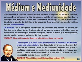“Todo aquele que sente, num grau qualquer, a influência dos Espíritos
é, por esse fato, médium. Essa faculdade é inerente ao homem. [...]
Todavia, usualmente, assim só se qualificam aqueles em quem a
faculdade mediúnica se mostra bem caracterizada e se traduz por
efeitos patentes, de certa intensidade, o que então depende de uma
organização mais ou menos sensitiva.”
(KARDEC, Allan. O Livro dos Médiuns, Cap. 14, item 159).
Para conhecer as coisas do mundo visível e descobrir os segredos da natureza material,
outorgou Deus ao homem a vista corpórea, os sentidos e instrumentos especiais. Com o
telescópio, ele mergulha o olhar nas profundezas do espaço, e, com o microscópio,
descobriu o mundo dos infinitamente pequenos. Para penetrar no mundo invisível,
deu-lhe a mediunidade.
Os médiuns são os intérpretes incumbidos de transmitir aos homens os ensinos dos
Espíritos; ou, melhor, são os órgãos materiais de que se servem os Espíritos para se
expressarem aos homens por maneira inteligível. Santa é a missão que desempenham,
visto ter por fim rasgar os horizontes da vida eterna.
(KARDEC, Allan. O Evangelho Segundo o Espiritismo, Cap. 28, item 9).
 