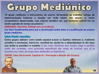 “O grupo mediúnico é instrumentos de socorro, ferramenta de trabalho, campo de
experimentação fraternas e escadas por onde sobem não apenas os nossos
companheiros desarvorados, mas subimos também nós, que tentamos redimir-nos na
tarefa sagrada do serviço ao próximo.”
(MIRANDA, Hermínio. Diálogo com as sombras).
Um fator fundamental para que a doutrinação tenha êxito é a qualificação do próprio
grupo mediúnico.
Certos grupos adotam como tarefa especial evocar os Espíritos inferiores e, mediante
conselhos e exortações, instruí-los, moralizá-los, ajuda-los a desembaraçar-se dos laços
que ainda os prendem à matéria. É das mais meritórias essa missão: exige a perfeita
união das vontades, uma profunda experiência das coisas do invisível, que só se
encontra nos meios de longa data dedicados ao Espiritismo.
(DENIS, Léon. No Invisível. Capítulo 10 - Formação e direção dos Grupos).
 