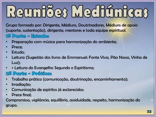 Grupo formado por: Dirigente, Médiuns, Doutrinadores, Médiuns de apoio
(suporte, sustentação), dirigente, mentores e toda equipe espiritual.
• Preparação com música para harmonização do ambiente;
• Prece;
• Estudo;
• Leitura (Sugestão dos livros de Emmanuel: Fonte Viva, Pão Nosso, Vinha de
Luz);
• + Leitura do Evangelho Segundo o Espiritismo;
• Trabalho prático (comunicação, doutrinação, encaminhamento);
• Irradiação;
• Comunicação de espíritos já esclarecidos;
• Prece final;
Compromisso, vigilância, equilíbrio, assiduidade, respeito, harmonização do
grupo.
 