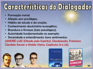 • Formação moral;
• Afeição sem privilégios;
• Hábito do estudo e da oração;
• Conhecimento doutrinário-evangélico;
• Brandura e firmeza (tato psicológico);
• Autoridade fundamentada no exemplo;
• Sinceridade e entendimento: bons sentimentos.
(ANDRÉ LUIZ (Ditado pelo Espírito). Desobsessão. Francisco
Cândido Xavier e Waldo Vieira. Capítulos 13 e 24).
 