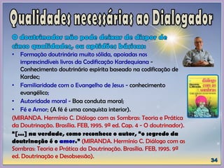 • Formação doutrinária muito sólida, apoiadas nos
imprescindíveis livros da Codificação Kardequiana -
Conhecimento doutrinário espírita baseado na codificação de
Kardec;
• Familiaridade com o Evangelho de Jesus - conhecimento
evangélico;
• Autoridade moral - Boa conduta moral;
• Fé e Amor; (A fé é uma conquista interior).
(MIRANDA. Hermínio C. Diálogo com as Sombras: Teoria e Prática
da Doutrinação. Brasília. FEB, 1995. 9ª ed. Cap. 4 - O doutrinador).
“[...] na verdade, como reconhece o autor, “o segredo da
doutrinação é o amor.” (MIRANDA. Hermínio C. Diálogo com as
Sombras: Teoria e Prática da Doutrinação. Brasília. FEB, 1995. 9ª
ed. Doutrinação e Desobsessão).
 