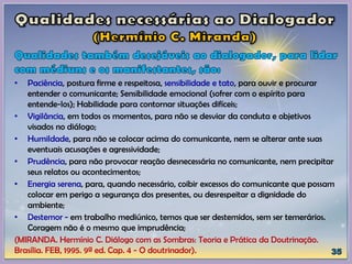 • Paciência, postura firme e respeitosa, sensibilidade e tato, para ouvir e procurar
entender o comunicante; Sensibilidade emocional (sofrer com o espírito para
entende-los); Habilidade para contornar situações difíceis;
• Vigilância, em todos os momentos, para não se desviar da conduta e objetivos
visados no diálogo;
• Humildade, para não se colocar acima do comunicante, nem se alterar ante suas
eventuais acusações e agressividade;
• Prudência, para não provocar reação desnecessária no comunicante, nem precipitar
seus relatos ou acontecimentos;
• Energia serena, para, quando necessário, coibir excessos do comunicante que possam
colocar em perigo a segurança dos presentes, ou desrespeitar a dignidade do
ambiente;
• Destemor - em trabalho mediúnico, temos que ser destemidos, sem ser temerários.
Coragem não é o mesmo que imprudência;
(MIRANDA. Hermínio C. Diálogo com as Sombras: Teoria e Prática da Doutrinação.
Brasília. FEB, 1995. 9ª ed. Cap. 4 - O doutrinador).
 