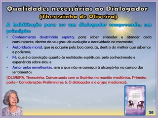 • Conhecimento doutrinário espírita, para saber entender e atender cada
comunicante, dentro do seu grau de evolução e necessidade no momento;
• Autoridade moral, que se adquire pela boa conduta, dentro do melhor que sabemos
e podemos;
• Fé, que é a convicção quanto às realidades espirituais, pelo conhecimento e
experiência sobre elas; e
• Amor pelos semelhantes, sem o que não se conseguirá alcançá-los no campo dos
sentimentos.
(OLIVEIRA, Therezinha. Conversando com os Espíritos na reunião mediúnica. Primeira
parte - Considerações Preliminares: 6. O dialogador e o grupo mediúnico).
 