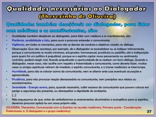 • Qualidades também desejáveis ao dialogador, para lidar com médiuns e os manifestantes, são:
• Paciência, sensibilidade e tato, para ouvir e procurar entender o comunicante;
• Vigilância, em todos os momentos, para não se desviar da conduta e objetivos visados no diálogo;
• Observação: Que não aconteça, por exemplo, de o dialogador se escandalizar ou se indispor intimamente,
porque o comunicante se revele criminoso, estuprador, homossexual, prostituta ou pedófilo; até a indisposição
para quem foi um político é prejudicial, porque se o espírito captar nosso pensamento ou sentimento
contrário, poderá reagir mal, ficando prejudicada a oportunidade de se realizar um bom diálogo. Quando o
dialogador, nesses casos, não acolhe com respeito e fraternidade o comunicante, como deveria fazer, muitas
vezes os amigos espirituais retiram de imediato o espírito comunicante, e o transe mediúnico se interrompe.
• Humildade, para não se colocar acima do comunicante, nem se alterar ante suas eventuais acusações e
agressividade;
• Prudência, para não provocar reação desnecessária no comunicante, nem precipitar seus relatos ou
acontecimentos;
• Serenidade - Energia serena, para, quando necessário, coibir excessos do comunicante que possam colocar em
perigo a segurança dos presentes, ou desrespeitar a dignidade do ambiente.
• [...]
• Não esqueçamos de que, antes de verbalizarmos os ensinamentos doutrinários e evangélicos para os espíritos,
devemos procurar aplicá-los em nossa própria vida.
(OLIVEIRA, Therezinha. Conversando com os Espíritos na reunião mediúnica. Primeira parte - Considerações
Preliminares: 6. O dialogador e o grupo mediúnico).
 