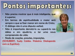 • Não precisa mostrar que é mais inteligente, que
é superior;
• Em termos de espiritualidade o maior será
sempre o que se fizer menor em nome do Cristo;
• O diálogo não é uma disputa verbal;
• Não é importante derrotá-lo ou superá-lo nas
idéias e sim ajudá-lo; a ter uma nova
compreensão da vida;
• Nada de coações, pressões, imposições.
(SCHUBERT, Suely Caldas. Palestra: Dialogando
com os Espíritos).
 