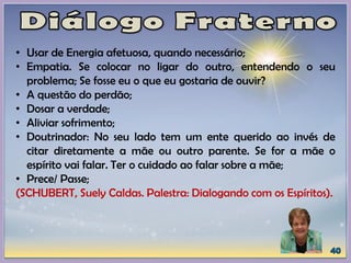 • Usar de Energia afetuosa, quando necessário;
• Empatia. Se colocar no ligar do outro, entendendo o seu
problema; Se fosse eu o que eu gostaria de ouvir?
• A questão do perdão;
• Dosar a verdade;
• Aliviar sofrimento;
• Doutrinador: No seu lado tem um ente querido ao invés de
citar diretamente a mãe ou outro parente. Se for a mãe o
espírito vai falar. Ter o cuidado ao falar sobre a mãe;
• Prece/ Passe;
(SCHUBERT, Suely Caldas. Palestra: Dialogando com os Espíritos).
 