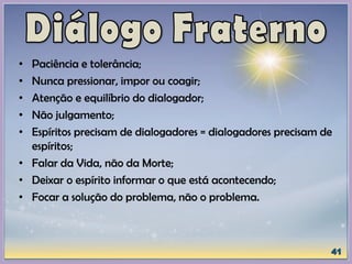 • Paciência e tolerância;
• Nunca pressionar, impor ou coagir;
• Atenção e equilíbrio do dialogador;
• Não julgamento;
• Espíritos precisam de dialogadores = dialogadores precisam de
espíritos;
• Falar da Vida, não da Morte;
• Deixar o espírito informar o que está acontecendo;
• Focar a solução do problema, não o problema.
 