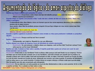 • Espíritos que fazem trabalho para prejudicar os outros:
o Doutrinador: O que levou você a fazer este tipo de trabalho porque antes você não fazia isso? Você sofreu?
Afinal o que foi que aconteceu?
• Quando chega um espírito comunicante e fala: “vocês não tem o direito de falar em nome do Cristo.” Neste caso
utilizar a passagem:
E respondendo João, disse: Mestre, vimos um homem que em teu nome expulsava demônios, e lho proibimos,
porque não te segue conosco.
Jesus, porém, disse: Não lho proibais; porque ninguém há que faça milagre em meu nome e possa logo falar
mal de mim.
Porque quem não é contra nós, é por nós.
(Marcos, 9:38-40 / Lucas, 9:49-50);
• Quando o espírito sugestiona as pessoas a fazerem coisas erradas ou induz para praticarem maldades ou prejudicar
alguém.
o Doutrinador: Porque você faz isso? Isto é correto?
• Espírito suicida:
o Compreender, sem julgá-los. Respeitá-los nas suas diferenças.
• Espírito obsessor com desejo de vingança, busca da felicidade de maneira equivocada:
o Doutrinador: Se você alcançar o objetivo dessa sua vingança, você vai ficar feliz? Você tem certeza? Você
acha que isso vai lhe trazer felicidade?
• Espírito com ódio. Cuidado ao falar sobre o perdão. O espírito pode falar: queria ver se fosse com você. Se você
tivesse passado o que eu passei.
• Doutrinador: Onde estão os seus familiares? Você se afastou deles porque você está fixado na sua vingança. Você já
percebeu que ao invés de estar vivendo com os seus familiares, você está vivendo com aquele que te predicou no
passado e talvez nem mais te odeie. Você está acorrentado ao ódio, ao algoz. Você está vivendo em função do ódio,
ao invés de estar vivendo em função do amor, afastando seus amores, seus entes querido. O caminho da felicidade é
você se voltar para os seus sentes queridos. A justiça divina se cumpre, alcança o infrator onde quer que ele esteja.
Não há espírito que não seja conquistado pela abnegação.
• Doutrinador: No seu lado tem um ente querido ao invés de citar diretamente a mãe ou outro parente. Se for a mãe
o espírito vai falar. Ter o cuidado ao falar sobre a mãe;
(SCHUBERT, Suely Caldas. Palestra: Dialogando com os Espíritos).
 