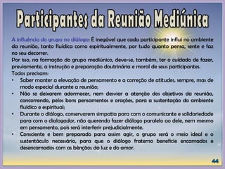 A influência do grupo no diálogo: É inegável que cada participante influi no ambiente
da reunião, tanto fluídica como espiritualmente, por tudo quanto pensa, sente e faz
no seu decorrer.
Por isso, na formação do grupo mediúnico, deve-se, também, ter o cuidado de fazer,
previamente, a instrução e preparação doutrinária e moral de seus participantes.
Todos precisam:
• Saber manter a elevação de pensamento e a correção de atitudes, sempre, mas de
modo especial durante a reunião;
• Não se deixarem adormecer, nem desviar a atenção dos objetivos da reunião,
concorrendo, pelos bons pensamentos e orações, para a sustentação do ambiente
fluídico e espiritual;
• Durante o diálogo, conservarem simpatia para com o comunicante e solidariedade
para com o dialogador, não querendo fazer diálogo paralelo ao dele, nem mesmo
em pensamento, pois será interferir prejudicialmente.
• Consciente e bem preparado para assim agir, o grupo será o meio ideal e o
sustentáculo necessário, para que o diálogo fraterno beneficie encarnados e
desencarnados com as bênçãos da luz e do amor.
 