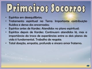 • Espíritos em desequilíbrios;
• Tratamento espiritual na Terra: Importante contribuição
fluídica e densa dos encarnados;
• Espíritos antes de Kardec: Atendidos no plano espiritual;
• Espíritos depois de Kardec: Continuam atendidos lá, mas a
importância da troca de experiências entre os dois planos da
vida é fundamental. Trabalho de resgate;
• Total doação, empatia, profundo e sincero amor fraterno.
 