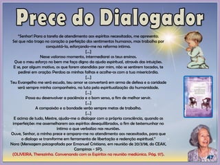 “Senhor! Para a tarefa de atendimento aos espíritos necessitados, me apresento.
Sei que não trago no coração a perfeição dos sentimentos humanos, mas trabalho por
conquistá-la, esforçando-me na reforma intima.
[...]
Nesse valoroso momento, intermediarei os teus ensinos.
Que o meu esforço no bem me faça digno da ajuda espiritual, através das intuições.
E se, por algum motivo, os que forem atendidos por mim, não se sentirem tocados, te
pedirei em oração: Perdoa as minhas falhas e acolhe-os com a tua misericórdia.
[...]
Teu Evangelho me será escudo, teu amor se converterá em arma de defesa e a caridade
será sempre minha companheira, na luta pela espiritualização da humanidade.
[...]
Possa eu desenvolver a paciência e o bom senso, a fim de melhor servir.
[...]
A compaixão e a bondade serão sempre metas de trabalho.
[...]
E acima de tudo, Mestre, ajuda-me a dialogar com a própria consciência, quando as
imperfeições me assemelharem aos espíritos desequilibrados, a fim de testemunhar no
íntimo o que verbalizo nas reuniões.
Ouve, Senhor, a minha prece e ampara-me no atendimento aos necessitados, para que
o dialogo se transforme em ferramenta de libertação e redenção espiritual.”
Nora (Mensagem psicografada por Emanuel Cristiano, em reunião de 20/3/98, do CEAK,
Campinas - SP).
(OLIVEIRA, Therezinha. Conversando com os Espíritos na reunião mediúnica. Pág. 97).
 