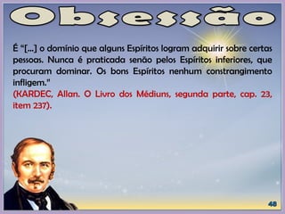 É “[...] o domínio que alguns Espíritos logram adquirir sobre certas
pessoas. Nunca é praticada senão pelos Espíritos inferiores, que
procuram dominar. Os bons Espíritos nenhum constrangimento
infligem.”
(KARDEC, Allan. O Livro dos Médiuns, segunda parte, cap. 23,
item 237).
 