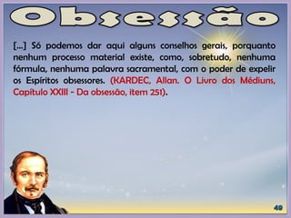 [...] Só podemos dar aqui alguns conselhos gerais, porquanto
nenhum processo material existe, como, sobretudo, nenhuma
fórmula, nenhuma palavra sacramental, com o poder de expelir
os Espíritos obsessores. (KARDEC, Allan. O Livro dos Médiuns,
Capítulo XXIII - Da obsessão, item 251).
 