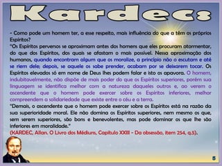 - Como pode um homem ter, a esse respeito, mais influência do que a têm os próprios
Espíritos?
“Os Espíritos perversos se aproximam antes dos homens que eles procuram atormentar,
do que dos Espíritos, dos quais se afastam o mais possível. Nessa aproximação dos
humanos, quando encontram algum que os moralize, a princípio não o escutam e até
se riem dele; depois, se aquele os sabe prender, acabam por se deixarem tocar. Os
Espíritos elevados só em nome de Deus lhes podem falar e isto os apavora. O homem,
indubitavelmente, não dispõe de mais poder do que os Espíritos superiores, porém sua
linguagem se identifica melhor com a natureza daqueles outros e, ao verem o
ascendente que o homem pode exercer sobre os Espíritos inferiores, melhor
compreendem a solidariedade que existe entre o céu e a terra.
“Demais, o ascendente que o homem pode exercer sobre os Espíritos está na razão da
sua superioridade moral. Ele não domina os Espíritos superiores, nem mesmo os que,
sem serem superiores, são bons e benevolentes, mas pode dominar os que lhe são
inferiores em moralidade.”
(KARDEC, Allan. O Livro dos Médiuns, Capítulo XXIII - Da obsessão, item 254, q.5).
 