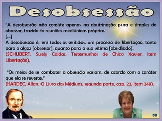 “A desobsessão não consiste apenas na doutrinação pura e simples do
obsessor, trazido às reuniões mediúnicas próprias.
[...]
A desobsessão é, em todos os sentidos, um processo de libertação, tanto
para o algoz [obsessor], quanto para a sua vítima [obsidiado].
(SCHUBERT. Suely Caldas. Testemunhos de Chico Xavier, item
Libertação).
“Os meios de se combater a obsessão variam, de acordo com o caráter
que ela se reveste.”
(KARDEC, Allan. O Livro dos Médiuns, segunda parte, cap. 23, item 249).
 