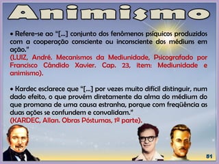  Refere-se ao “[...] conjunto dos fenômenos psíquicos produzidos
com a cooperação consciente ou inconsciente dos médiuns em
ação.”
(LUIZ, André. Mecanismos da Mediunidade, Psicografado por
Francisco Cândido Xavier. Cap. 23, item: Mediunidade e
animismo).
 Kardec esclarece que “[…] por vezes muito difícil distinguir, num
dado efeito, o que provém diretamente da alma do médium do
que promana de uma causa estranha, porque com freqüência as
duas ações se confundem e convalidam.”
(KARDEC, Allan. Obras Póstumas, 1ª parte).
 