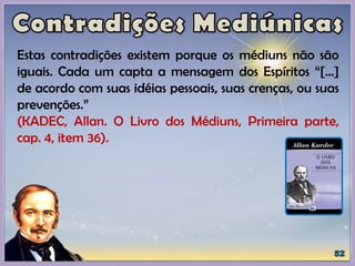 Estas contradições existem porque os médiuns não são
iguais. Cada um capta a mensagem dos Espíritos “[...]
de acordo com suas idéias pessoais, suas crenças, ou suas
prevenções.”
(KADEC, Allan. O Livro dos Médiuns, Primeira parte,
cap. 4, item 36).
 