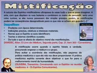 A astúcia dos Espíritos mistificadores ultrapassa às vezes tudo o que se possa imaginar. A
arte, com que dispõem as suas baterias e combinam os meios de persuadir, seria uma
coisa curiosa, se eles nunca passassem dos simples gracejos; porém, as mistificações
podem ter conseqüências desagradáveis para os que não se acham em guarda [...].”
• Predições com época determinada;
• Indicações precisas, relativas a interesses materiais;
• Nomes que os Espírito se auto identificam;
• Teorias e sistemas científicos ousados;
• De tudo o que se afasta do objetivo moral das manifestações.
(KARDEC, Allan. O Livro dos Médiuns, Segunda parte, Cap. 27, item 303 - Comentário).
A mistificação ocorre quando o espírito falseia a verdade,
procurando enganar o médium e o grupo.
Para evitar a ocorrência das mistificações, não peçamos da
prática mediúnica o que ela não nos deve proporcionar: A prática
mediúnica espírita somente deve objetivar o que for para o
melhoramento moral da humanidade.
(OLIVEIRA, Therezinha. Conversando com os Espíritos na reunião
mediúnica. 4 - Os Espíritos Comunicantes).
 