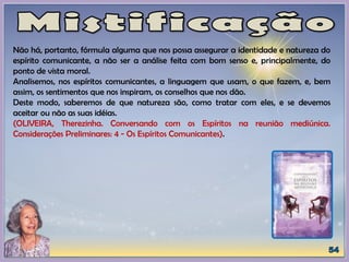 Não há, portanto, fórmula alguma que nos possa assegurar a identidade e natureza do
espírito comunicante, a não ser a análise feita com bom senso e, principalmente, do
ponto de vista moral.
Analisemos, nos espíritos comunicantes, a linguagem que usam, o que fazem, e, bem
assim, os sentimentos que nos inspiram, os conselhos que nos dão.
Deste modo, saberemos de que natureza são, como tratar com eles, e se devemos
aceitar ou não as suas idéias.
(OLIVEIRA, Therezinha. Conversando com os Espíritos na reunião mediúnica.
Considerações Preliminares: 4 - Os Espíritos Comunicantes).
 