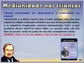 “Haverá inconveniente em desenvolver-se a mediunidade nas
crianças?
Certamente e sustento mesmo que é muito perigoso, pois que esses
organismos débeis e delicados sofreriam por essa forma grandes abalos,
e, as respectivas imaginações, excessiva sobreexcitação. Assim, os pais
prudentes devem afastá-las dessas idéias, ou, quando nada, não lhes
falar do assunto, senão do ponto de vista das conseqüências morais.
(KARDEC, Allan. O Livro dos Médiuns. Cap. 18, item 221, questão 6).
 