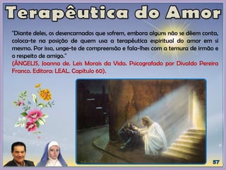 "Diante deles, os desencarnados que sofrem, embora alguns não se dêem conta,
coloca-te na posição de quem usa a terapêutica espiritual do amor em si
mesmo. Por isso, unge-te de compreensão e fala-lhes com a ternura de irmão e
o respeito de amigo."
(ÂNGELIS, Joanna de. Leis Morais da Vida. Psicografado por Divaldo Pereira
Franco. Editora: LEAL. Capítulo 60).
 